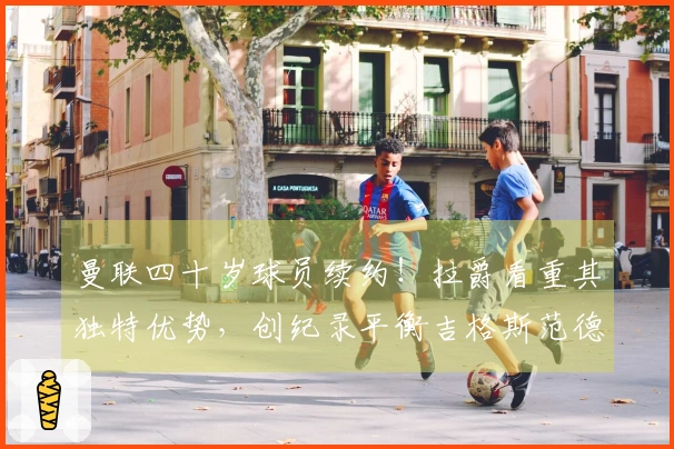 曼联四十岁球员续约！拉爵看重其独特优势，创纪录平衡吉格斯范德萨