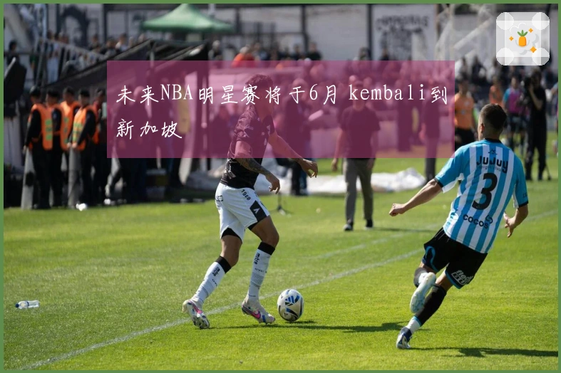 未来NBA明星赛将于6月 kembali到新加坡