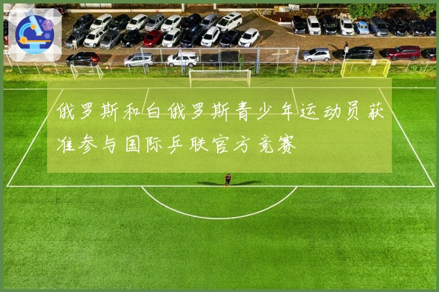 俄罗斯和白俄罗斯青少年运动员获准参与国际乒联官方竞赛
