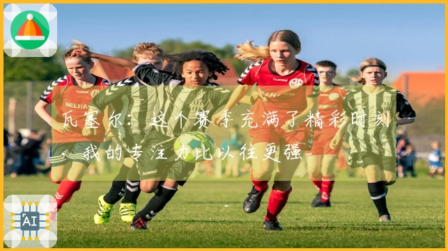瓦塞尔：这个赛季充满了精彩时刻，我的专注力比以往更强