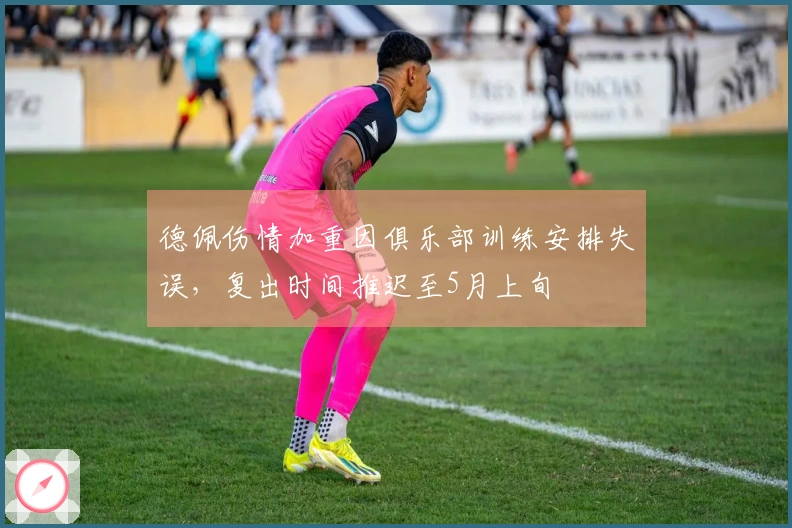 德佩伤情加重因俱乐部训练安排失误，复出时间推迟至5月上旬