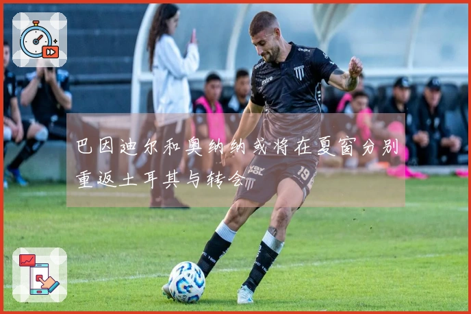 巴因迪尔和奥纳纳或将在夏窗分别重返土耳其与转会