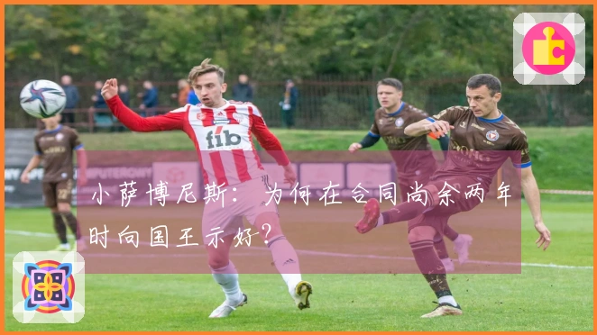 小萨博尼斯：为何在合同尚余两年时向国王示好？