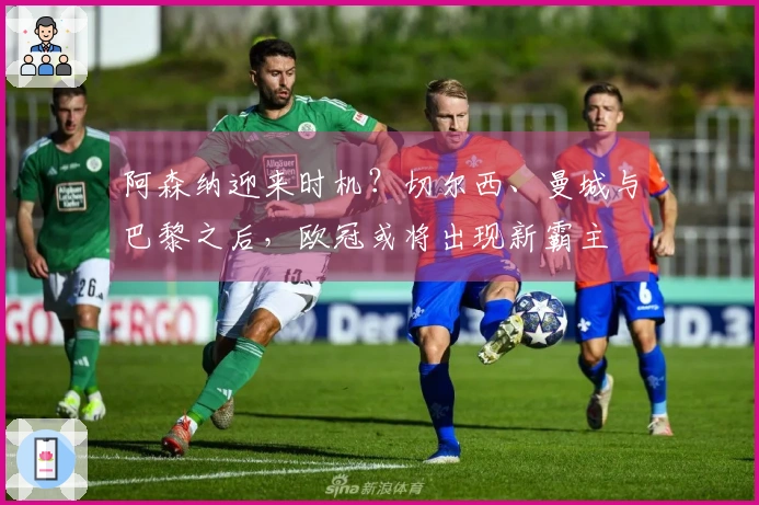 阿森纳迎来时机？切尔西、曼城与巴黎之后，欧冠或将出现新霸主