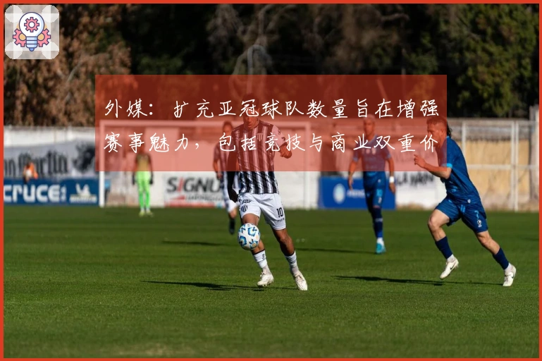 外媒：扩充亚冠球队数量旨在增强赛事魅力，包括竞技与商业双重价值