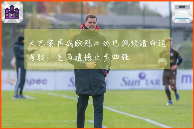 大巴黎再战欧冠，姆巴佩频遭命运考验，皇马遗憾止步四强