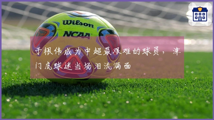 于根伟成为中超最艰难的球员，津门虎球迷当场泪流满面