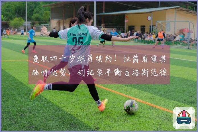 曼联四十岁球员续约！拉爵看重其独特优势，创纪录平衡吉格斯范德萨