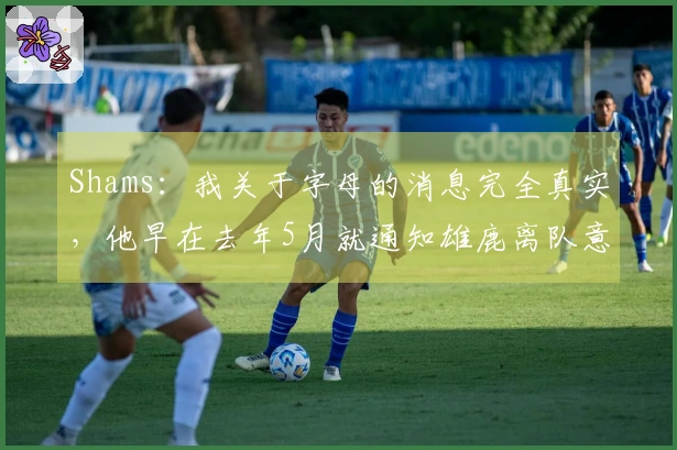 Shams：我关于字母的消息完全真实，他早在去年5月就通知雄鹿离队意向。