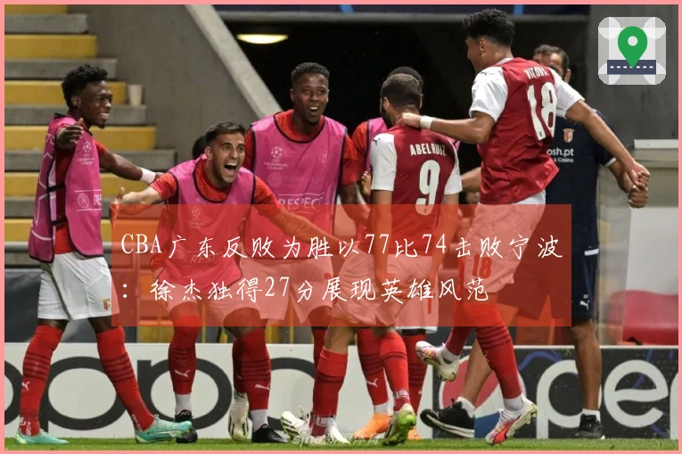 CBA广东反败为胜以77比74击败宁波：徐杰独得27分展现英雄风范