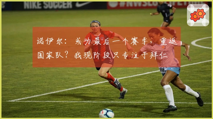 诺伊尔：或为最后一个赛季，重返国家队？我现阶段只专注于拜仁