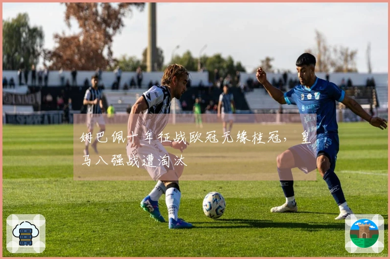 姆巴佩十年征战欧冠无缘桂冠，皇马八强战遭淘汰