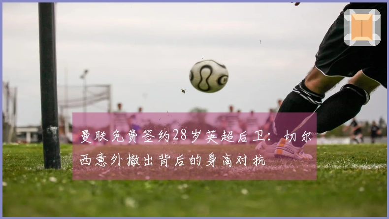 曼联免费签约28岁英超后卫：切尔西意外撤出背后的身高对抗
