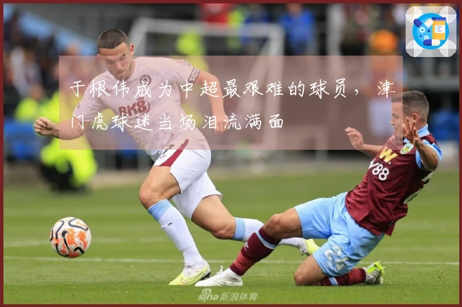 于根伟成为中超最艰难的球员，津门虎球迷当场泪流满面