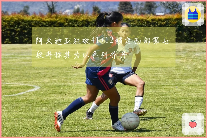 阿夫迪亚狂砍41+12锁定西部第七 段冉称其为以色列乔丹