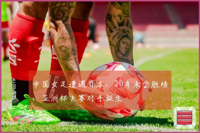中国女足遭遇日本，20年未尝胜绩，亚洲杯决赛对手诞生
