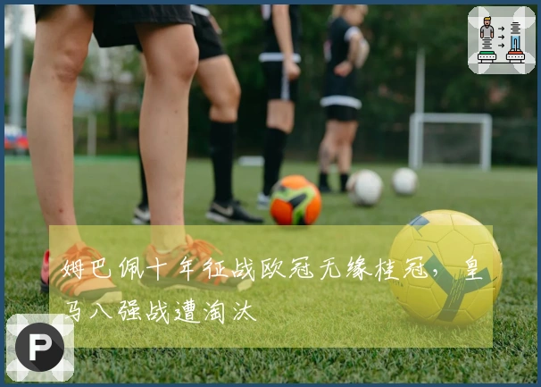 姆巴佩十年征战欧冠无缘桂冠，皇马八强战遭淘汰