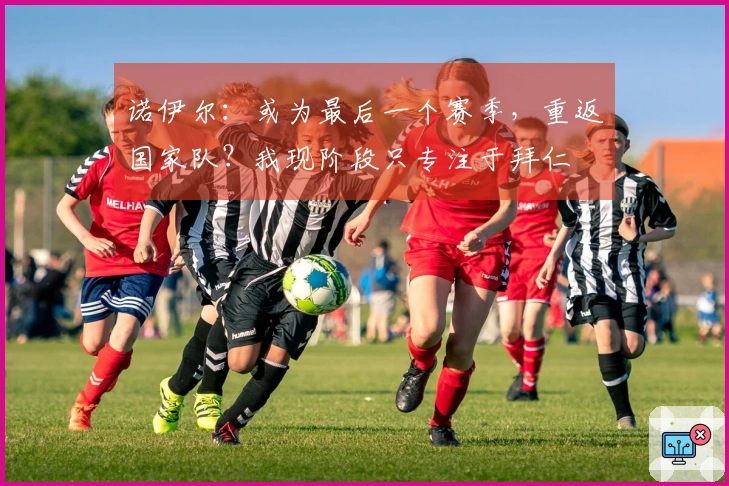诺伊尔：或为最后一个赛季，重返国家队？我现阶段只专注于拜仁