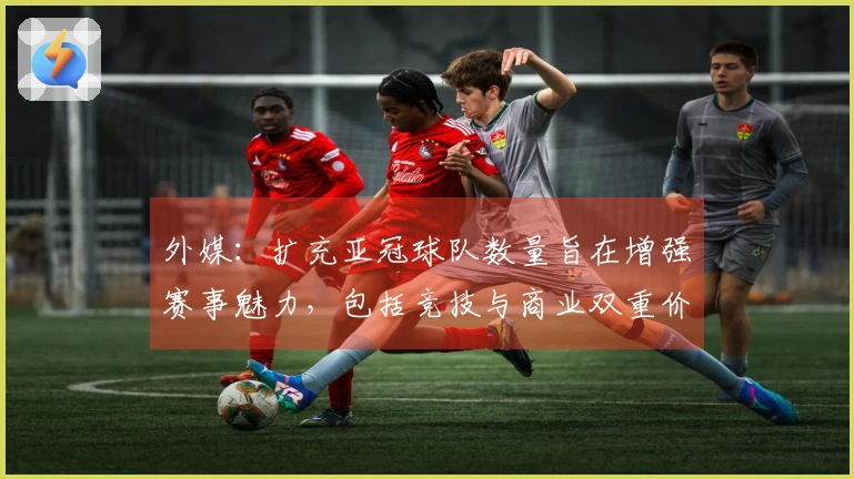 外媒：扩充亚冠球队数量旨在增强赛事魅力，包括竞技与商业双重价值