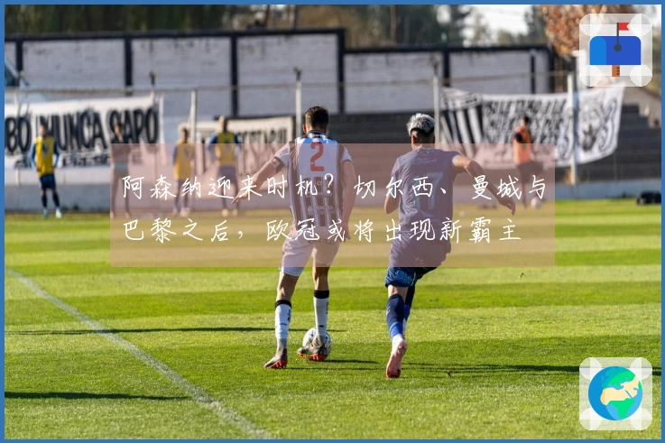 阿森纳迎来时机？切尔西、曼城与巴黎之后，欧冠或将出现新霸主