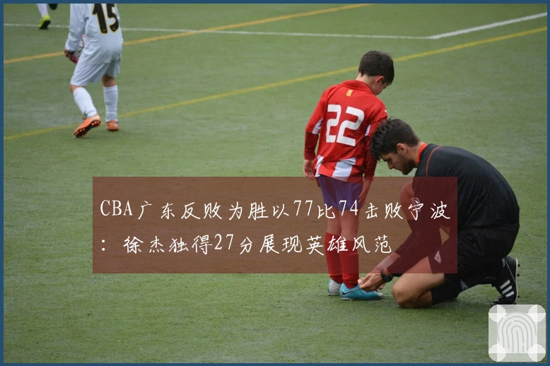 CBA广东反败为胜以77比74击败宁波：徐杰独得27分展现英雄风范